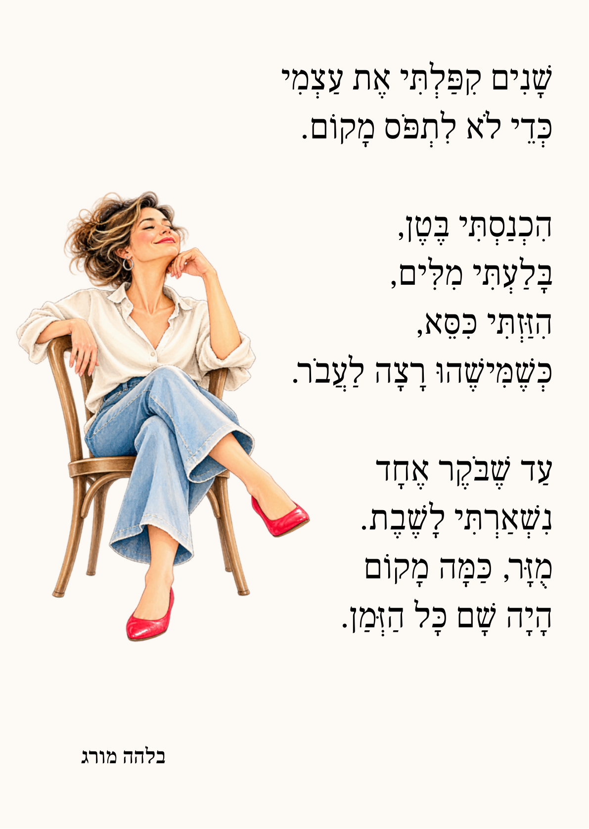 שָׁנִים קִפַּלְתִּי אֶת עַצְמִי כְּדֵי לֹא לִתְפֹּס מָקוֹם.  הִכְנַסְתִּי בֶּטֶן, בָּלַעְתִּי מִלִּים, הִזַּזְתִּי כִּסֵּא, כְּשֶׁמִּישֶׁהוּ רָצָה לַעֲבֹר.  עַד שֶׁבֹּקֶר אֶחָד נִשְׁאַרְתִּי לָשֶׁבֶת. מֻזָּר, כַּמָּה מָקוֹם הָיָה שָׁם כָּל הַזְּמַן.  בלהה מורג